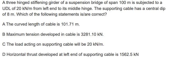 A three hinged stiffening girder of a suspension bridge of span 100 m is subjected to a
UDL of 20 kN/m from left end to its middle hinge. The supporting cable has a central dip
of 8 m. Which of the following statements is/are correct?
A The curved length of cable is 101.71 m.
B Maximum tension developed in cable is 3281.10 kN.
C The load acting on supporting cable will be 20 kN/m.
D Horizontal thrust developed at left end of supporting cable is 1562.5 kN
