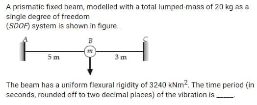 A prismatic fixed beam, modelled with a total lumped-mass of 20 kg as a
single degree of freedom
(SDOF) system is shown in figure.
5 m
B
3 m
The beam has a uniform flexural rigidity of 3240 kNm². The time period (in
seconds, rounded off to two decimal places) of the vibration is .....