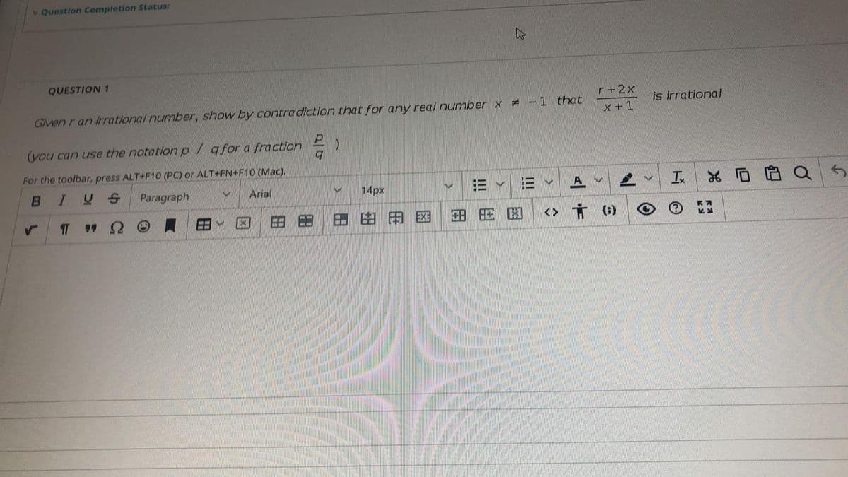 v Question Completion Status:
QUESTION 1
r+2x
-1 that
is irrational
Given r an irrational number, show by contra diction that for any real number x +
x+1
(vou can use the notation p/ afor a fraction
For the toolbar, press ALT+F10 (PC) or ALT+FN+F10 (Mac),
Paragraph
Arial
14px
In
T
由
田国
田
<>
田
