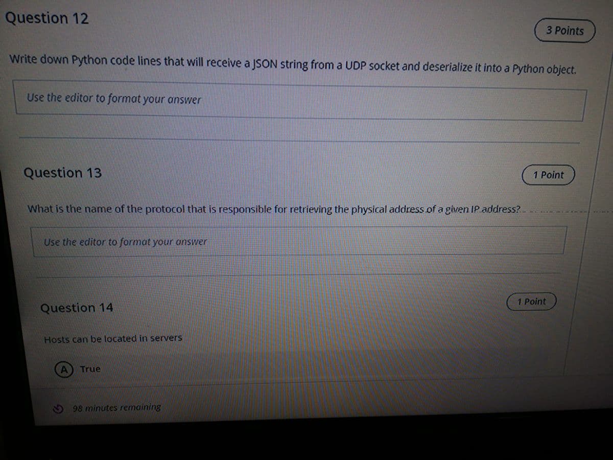 Question 12
3 Points
Write down Python code lines that will receive a JSON string from a UDP socket and deserialize it into a Python object.
Use the editor to format your answer
Question 13
1 Point
What is the name of the protocol that is responsible for retrieving the physical address of a given IP address?
Use the editor to format your answer.
1 Point
Question 14
Hosts can be located in servers
True
98 minutes remaining
