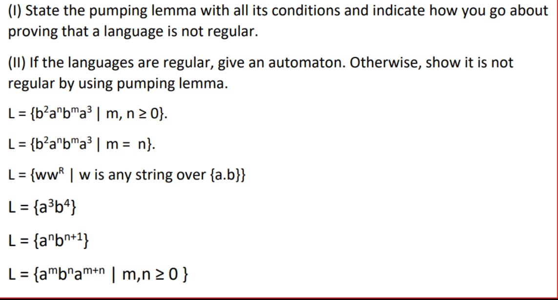 (I) State the pumping lemma with all its conditions and indicate how you go about
proving that a language is not regular.
(II) If the languages are regular, give an automaton. Otherwise, show it is not
regular by using pumping lemma.
L= {b²anbma³ | m, n ≥ 0}.
L = {b²anbma³ | m = n}.
L = {ww|w is any string over {a.b}}
L = {a³b4}
L= {anbn+1}
L = {ambnamn | m,n≥ 0 }