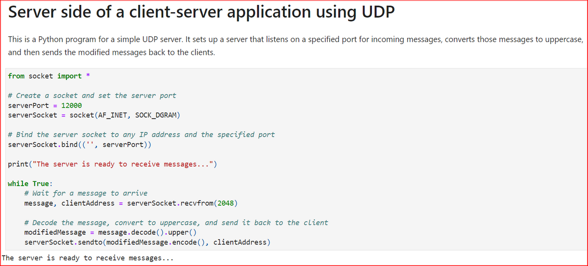 Server side of a client-server application using UDP
This is a Python program for a simple UDP server. It sets up a server that listens on a specified port for incoming messages, converts those messages to uppercase,
and then sends the modified messages back to the clients.
from socket import *
# Create a socket and set the server port
serverPort = 12000
serverSocket = socket (AF_INET, SOCK_DGRAM)
# Bind the server socket to any IP address and the specified port
serverSocket.bind(('', serverPort))
print("The server is ready to receive messages...")
while True:
# Wait for a message to arrive
message, clientAddress = serverSocket.recvfrom (2048)
# Decode the message, convert to uppercase, and send it back to the client
modified Message = message.decode().upper()
serverSocket.sendto(modified Message.encode (), clientAddress)
The server is ready to receive messages...