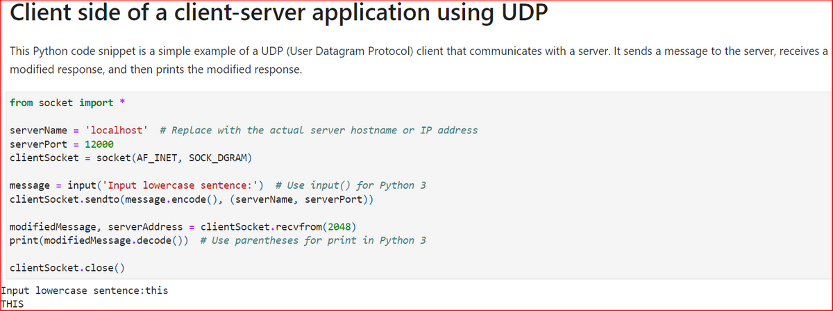 Client side of a client-server application using UDP
This Python code snippet is a simple example of a UDP (User Datagram Protocol) client that communicates with a server. It sends a message to the server, receives a
modified response, and then prints the modified response.
from socket import *
serverName = 'localhost' # Replace with the actual server hostname or IP address
serverPort = 12000
client Socket = socket (AF_INET, SOCK_DGRAM)
message=input('Input lowercase sentence: ') # Use input() for Python 3
client Socket.sendto (message.encode(), (serverName, server Port))
modified Message, serverAddress = client Socket.recvfrom (2048)
print(modified Message.decode()) # Use parentheses for print in Python 3
client Socket.close()
Input lowercase sentence: this
THIS
