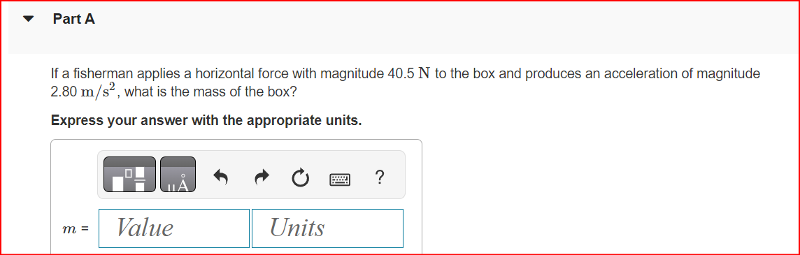 Part A
If a fisherman applies a horizontal force with magnitude 40.5 N to the box and produces an acceleration of magnitude
2.80 m/s², what is the mass of the box?
Express your answer with the appropriate units.
m =
Value
Units
?