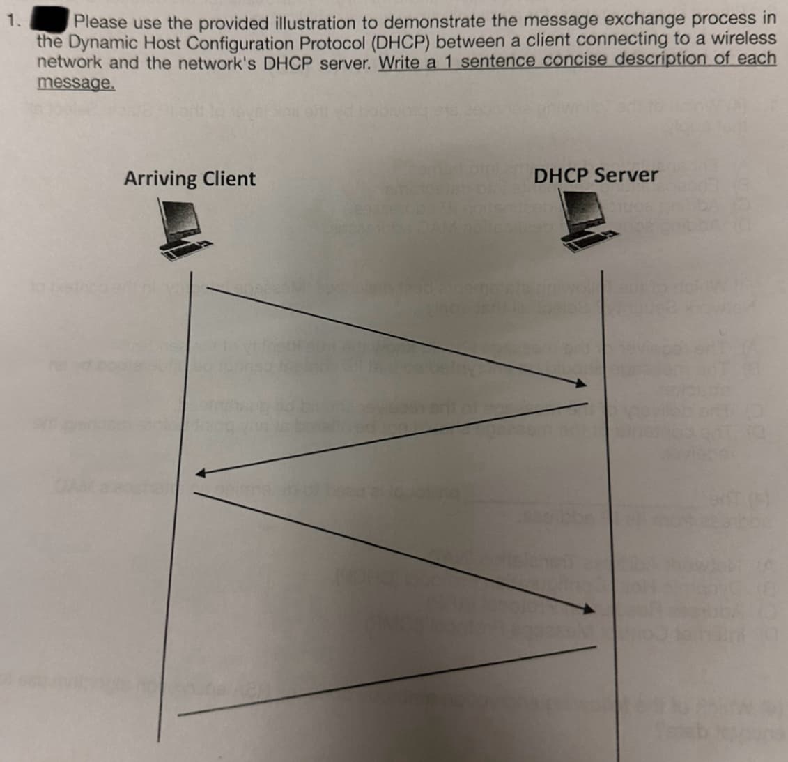1.
Please use the provided illustration to demonstrate the message exchange process in
the Dynamic Host Configuration Protocol (DHCP) between a client connecting to a wireless
network and the network's DHCP server. Write a 1 sentence concise description of each
message.
to jethco
Arriving Client
DHCP Server