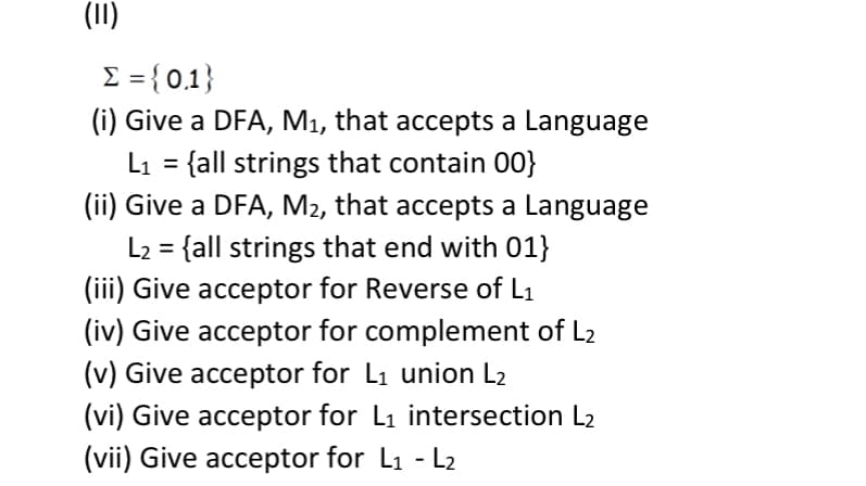 (11)
Σ = {0,1}
(i) Give a DFA, M₁, that accepts a Language
L₁ = {all strings that contain 00}
(ii) Give a DFA, M2, that accepts a Language
L2 = {all strings that end with 01}
(iii) Give acceptor for Reverse of L1
(iv) Give acceptor for complement of L2
(v) Give acceptor for L₁ union L₂
(vi) Give acceptor for L₁ intersection L2
(vii) Give acceptor for L1 - L2
