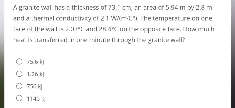 A granite wall has a thickness of 73.1 cm, an area of 5.94 m by 2.8 m
and a thermal conductivity of 2.1 W/(m.C°). The temperature on one
face of the wall is 2.03°C and 28.4°C on the opposite face. How much
heat is transferred in one minute through the granite wall?
O 75.6 kJ
O 1.26 kJ
756 kJ
O 1140 kJ