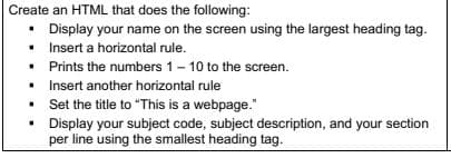 Create an HTML that does the following:
• Display your name on the screen using the largest heading tag.
•
Insert a horizontal rule.
Prints the numbers 1-10 to the screen.
Insert another horizontal rule
Set the title to "This is a webpage."
.
• Display your subject code, subject description, and your section
per line using the smallest heading tag.
•
.