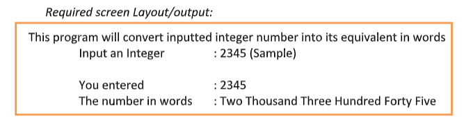 Required screen Layout/output:
This program will convert inputted integer number into its equivalent in words
Input an Integer
: 2345 (Sample)
You entered
The number in words
: 2345
: Two Thousand Three Hundred Forty Five
