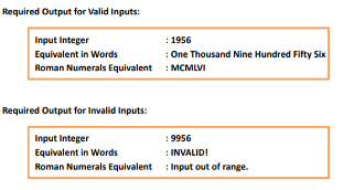 Required Output for Valid Inputs:
Input Integer
Equivalent in Words
Roman Numerals Equivalent
Required Output for Invalid Inputs:
: 1956
: One Thousand Nine Hundred Fifty Six
: MCMLVI
Input Integer
:9956
Equivalent in Words
: INVALID!
Roman Numerals Equivalent: Input out of range.