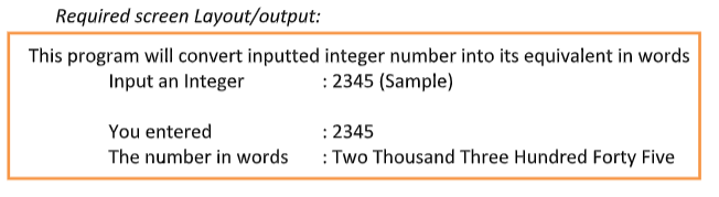 Required screen Layout/output:
This program will convert inputted integer number into its equivalent in words
Input an Integer
: 2345 (Sample)
You entered
The number in words
: 2345
: Two Thousand Three Hundred Forty Five