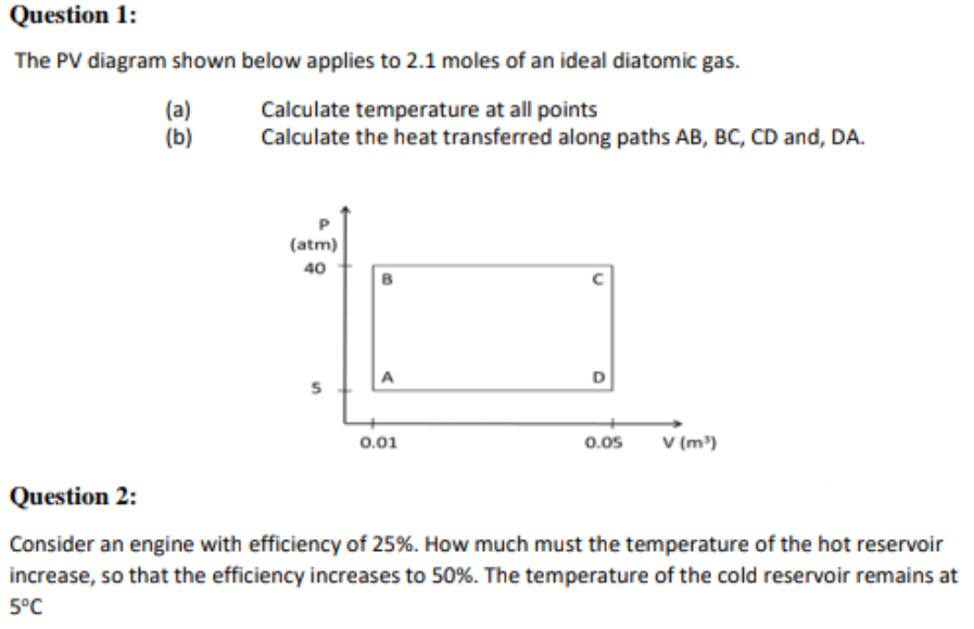 Question 1:
The PV diagram shown below applies to 2.1 moles of an ideal diatomic gas.
(a)
(b)
Calculate temperature at all points
Calculate the heat transferred along paths AB, BC, CD and, DA.
(atm)
40
A
D
V (m')
0.01
0.05
Question 2:
Consider an engine with efficiency of 25%. How much must the temperature of the hot reservoir
increase, so that the efficiency increases to 50%. The temperature of the cold reservoir remains at
5°C
