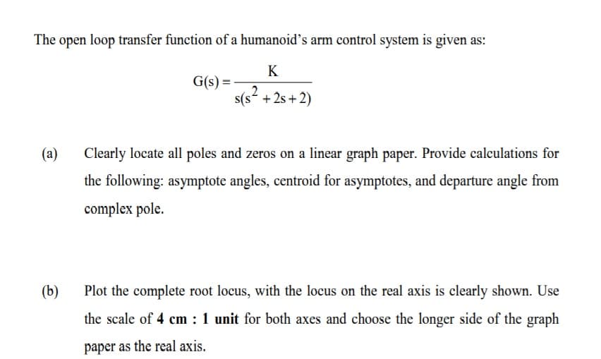 The open loop transfer function of a humanoid's arm control system is given as:
K
G(s) =
2
s(s + 2s + 2)
(a)
Clearly locate all poles and zeros on a linear graph paper. Provide calculations for
the following: asymptote angles, centroid for asymptotes, and departure angle from
complex pole.
(b)
Plot the complete root locus, with the locus on the real axis is clearly shown. Use
the scale of 4 cm : 1 unit for both axes and choose the longer side of the graph
paper as the real axis.

