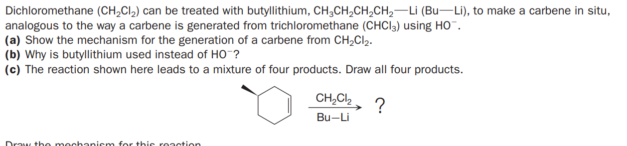 Dichloromethane (CH,Cl,) can be treated with butyllithium, CH3CH,CH,CH,-Li (Bu-Li), to make a carbene in situ,
analogous to the way a carbene is generated from trichloromethane (CHCI3) using HO¯.
(a) Show the mechanism for the generation of a carbene from CH2CI2.
(b) Why is butyllithium used instead of HO-?
(c) The reaction shown here leads to a mixture of four products. Draw all four products.
CH,Cl,
?
Bu-Li
Draw the mechanism for this reaction

