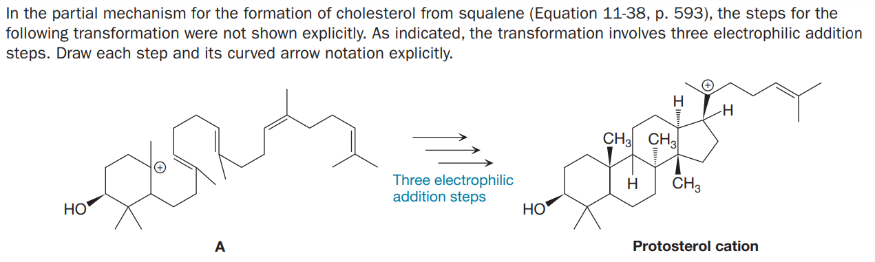 In the partial mechanism for the formation of cholesterol from squalene (Equation 11-38, p. 593), the steps for the
following transformation were not shown explicitly. As indicated, the transformation involves three electrophilic addition
steps. Draw each step and its curved arrow notation explicitly.
H
-H
CH3 CH3
Three electrophilic
addition steps
CH3
H
HO
HO
A
Protosterol cation
