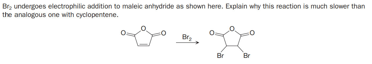 Br2 undergoes electrophilic addition to maleic anhydride as shown here. Explain why this reaction is much slower than
the analogous one with cyclopentene.
Br2
Br
Br

