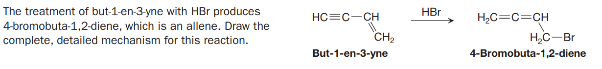 The treatment of but-1-en-3-yne with HBr produces
4-bromobuta-1,2-diene, which is an allene. Draw the
complete, detailed mechanism for this reaction.
HBr
HC=C-CH
H2C=C=CH
CH2
H,C-Br
But-1-en-3-yne
4-Bromobuta-1,2-diene
