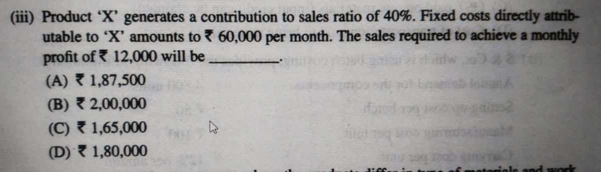 (iii) Product 'X' generates a contribution to sales ratio of 40%. Fixed costs directly attrib-
utable to ‘X' amounts to ₹ 60,000 per month. The sales required to achieve a monthly
profit of ₹ 12,000 will be
(A)
1,87,500
(B) ₹ 2,00,000
(C) ₹ 1,65,000
(D) ▼₹ 1,80,000
42