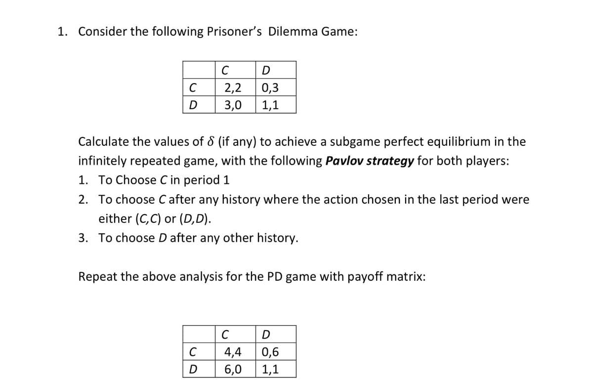 1. Consider the following Prisoner's Dilemma Game:
C
D
C
2,2
0,3
D
3,0
1,1
Calculate the values of 8 (if any) to achieve a subgame perfect equilibrium in the
infinitely repeated game, with the following Pavlov strategy for both players:
1. To Choose C in period 1
2. To choose C after any history where the action chosen in the last period were
either (C,C) or (D,D).
3. To choose D after any other history.
Repeat the above analysis for the PD game with payoff matrix:
C
D
C
4,4
0,6
D
6,0
1,1