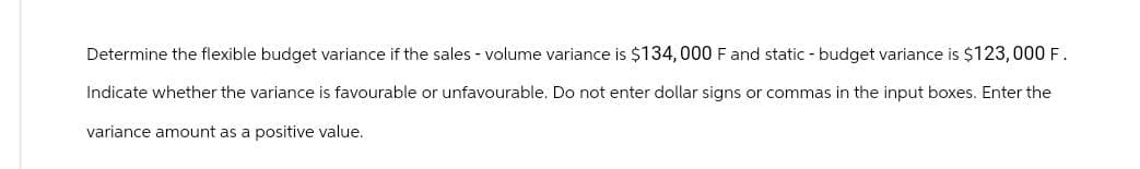 Determine the flexible budget variance if the sales volume variance is $134,000 F and static - budget variance is $123,000 F.
Indicate whether the variance is favourable or unfavourable. Do not enter dollar signs or commas in the input boxes. Enter the
variance amount as a positive value.