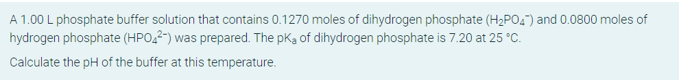 A 1.00 L phosphate buffer solution that contains 0.1270 moles of dihydrogen phosphate (H2PO4) and 0.0800 moles of
hydrogen phosphate (HPO,2-) was prepared. The pKa of dihydrogen phosphate is 7.20 at 25 °C.
Calculate the pH of the buffer at this temperature.
