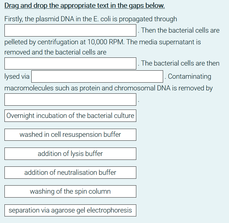 Drag and drop the appropriate text in the gaps below.
Firstly, the plasmid DNA in the E. coli is propagated through
Then the bacterial cells are
pelleted by centrifugation at 10,000 RPM. The media supernatant is
removed and the bacterial cells are
The bacterial cells are then
lysed via
|. Contaminating
macromolecules such as protein and chromosomal DNA is removed by
Overnight incubation of the bacterial culture
washed in cell resuspension buffer
addition of lysis buffer
addition of neutralisation buffer
washing of the spin column
separation via agarose gel electrophoresis
