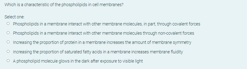 Which is a characteristic of the phospholipids in cell membranes?
Select one:
O Phospholipids in a membrane interact with other membrane molecules, in part, through covalent forces
O Phospholipids in a membrane interact with other membrane molecules through non-covalent forces
O Increasing the proportion of protein in a membrane increases the amount of membrane symmetry
O Increasing the proportion of saturated fatty acids in a membrane increases membrane fluidity
O A phospholipid molecule glows in the dark after exposure to visible light
