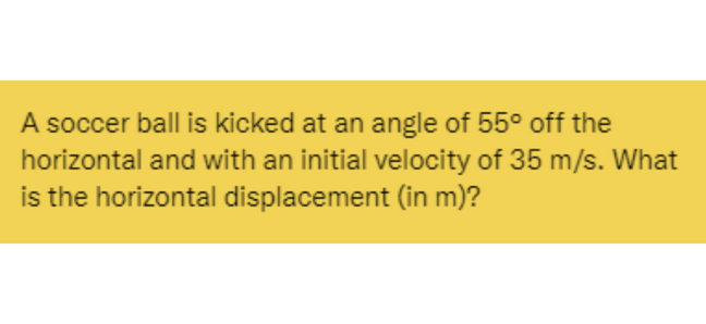 A soccer ball is kicked at an angle of 55° off the
horizontal and with an initial velocity of 35 m/s. What
is the horizontal displacement (in m)?