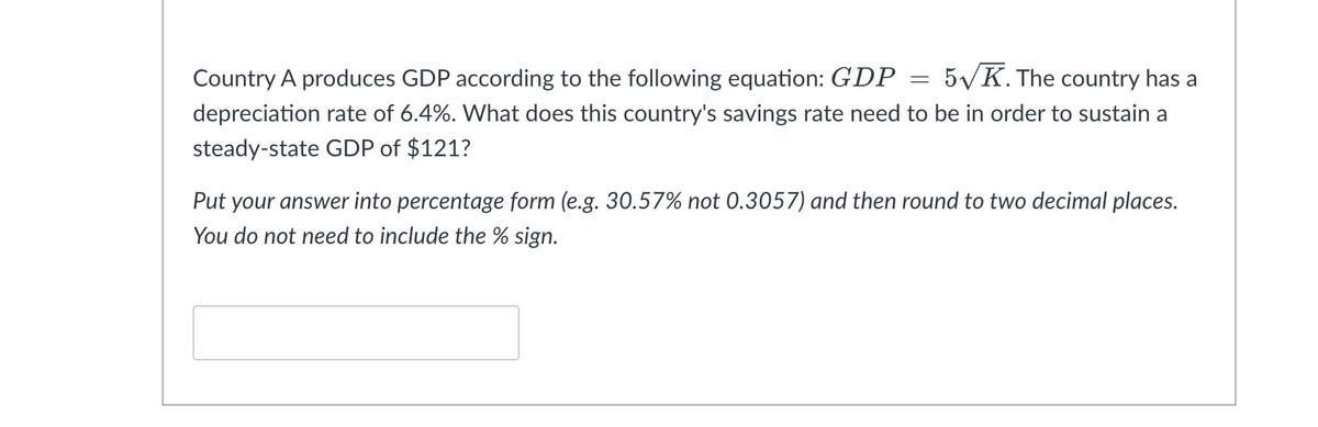 Country A produces GDP according to the following equation: GDP = 5√K. The country has a
depreciation rate of 6.4%. What does this country's savings rate need to be in order to sustain a
steady-state GDP of $121?
Put your answer into percentage form (e.g. 30.57% not 0.3057) and then round to two decimal places.
You do not need to include the % sign.