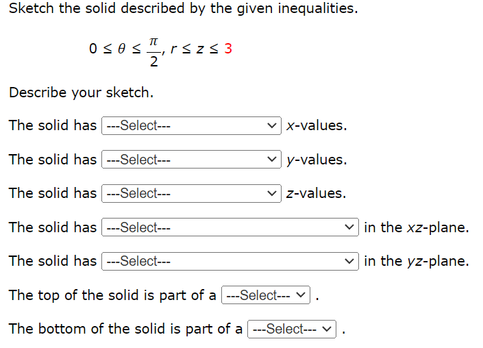 Sketch the solid described by the given inequalities.
TT
sr
2
0 < # <
r≤z≤ 3
Describe your sketch.
The solid has ---Select---
The solid has ---Select---
The solid has ---Select---
The solid has ---Select---
The solid has ---Select---
✓x-values.
y-values.
✓z-values.
The top of the solid is part of a ---Select--- ✓
The bottom of the solid is part of a ---Select---
I
in the xz-plane.
in the yz-plane.