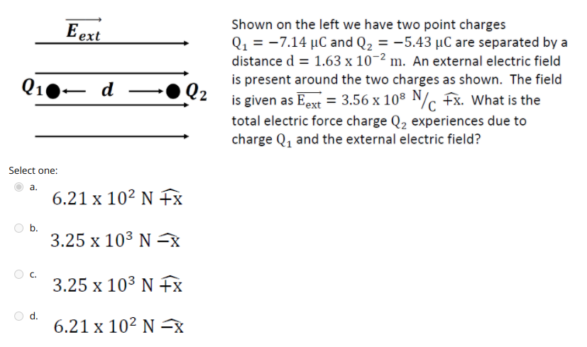 Shown on the left we have two point charges
E ext
Q1 = -7.14 µC and Q2 = -5.43 µC are separated by a
distance d = 1.63 x 10-2 m. An external electric field
is present around the two charges as shown. The field
Q2
is given as Eext = 3.56 x 108 N/ fx. What is the
total electric force charge Q, experiences due to
Q10– d
charge Q, and the external electric field?
Select one:
а.
6.21 x 10² N fx
O b.
3.25 x 103 N x
C.
3.25 x 103 N fx
d.
6.21 x 10² N =8
