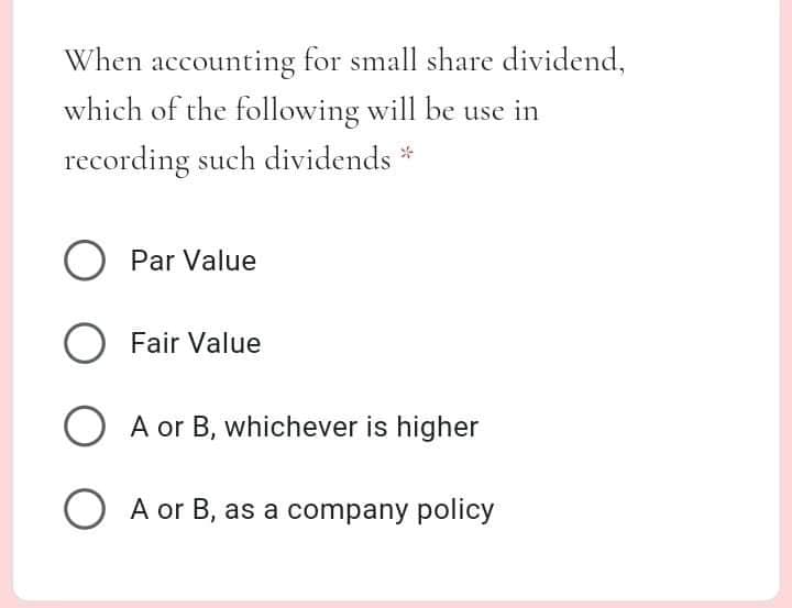When accounting for small share dividend,
which of the following will be use in
recording such dividends *
Par Value
O Fair Value
O A or B, whichever is higher
O A or B, as a company policy
