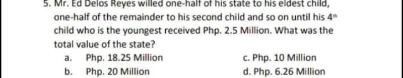 5. Mr. Ed Delos Reyes willed one-half of his state to his eldest child,
one-half of the remainder to his second child and so on until his 4
child who is the youngest received Php. 2.5 Million. What was the
total value of the state?
Php. 18.25 Million
b. Php. 20 Million
c. Php. 10 Million
d. Php. 6.26 Million
а.
