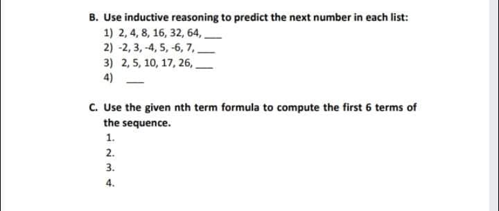 B. Use inductive reasoning to predict the next number in each list:
1) 2, 4, 8, 16, 32, 64,
2) -2, 3, -4, 5, -6, 7,
3) 2, 5, 10, 17, 26,
4)
C. Use the given nth term formula to compute the first 6 terms of
the sequence.
1.
2.
3.
4.
