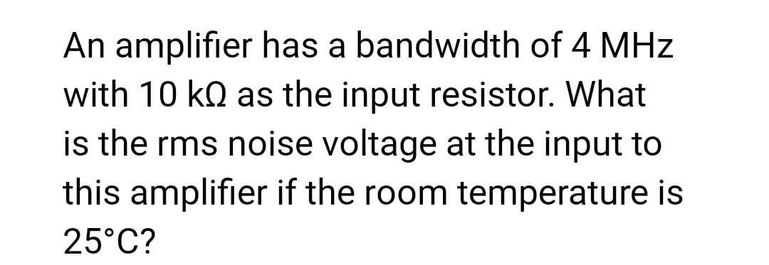 An amplifier has a bandwidth of 4 MHz
with 10 ko as the input resistor. What
is the rms noise voltage at the input to
this amplifier if the room temperature is
25°C?