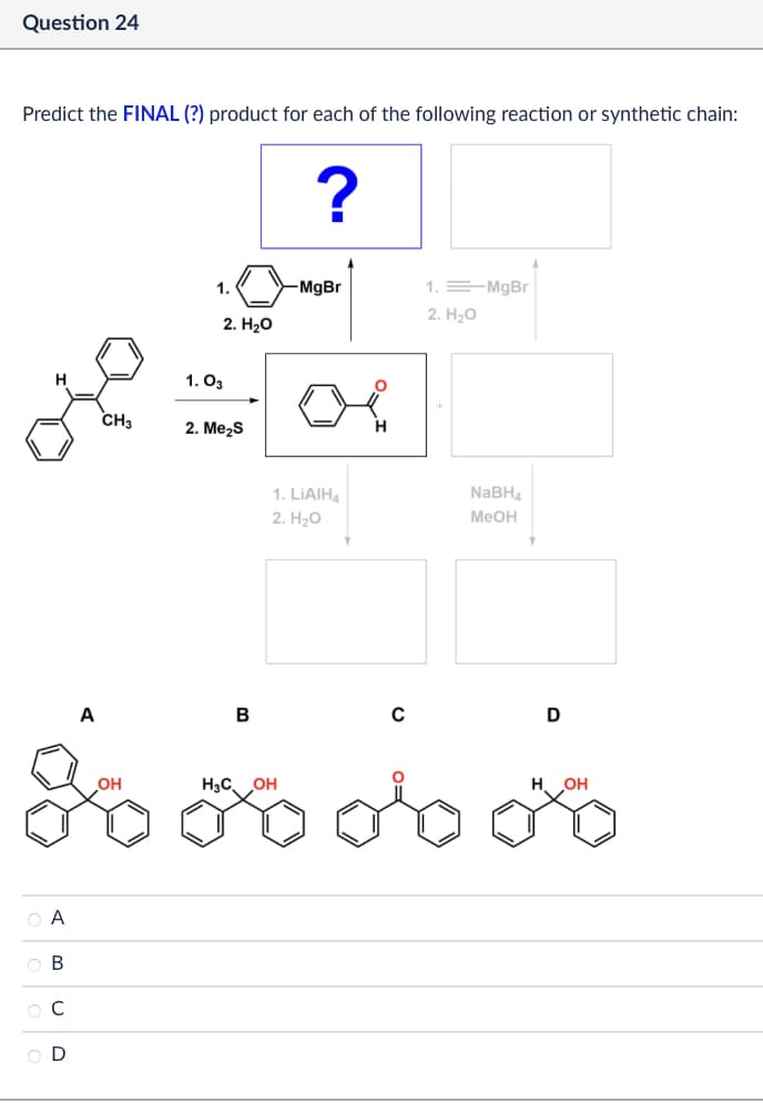 Question 24
Predict the FINAL (?) product for each of the following reaction or synthetic chain:
?
1.
2. H₂O
1.03
H
CH3
2. Me₂S
-MgBr
1. MgBr
2. H₂O
1. LiAlH4
2. H₂O
NaBH4
MeOH
A
B
с
D
ABCD
O A
OB
Ос
H3C
OH
OH