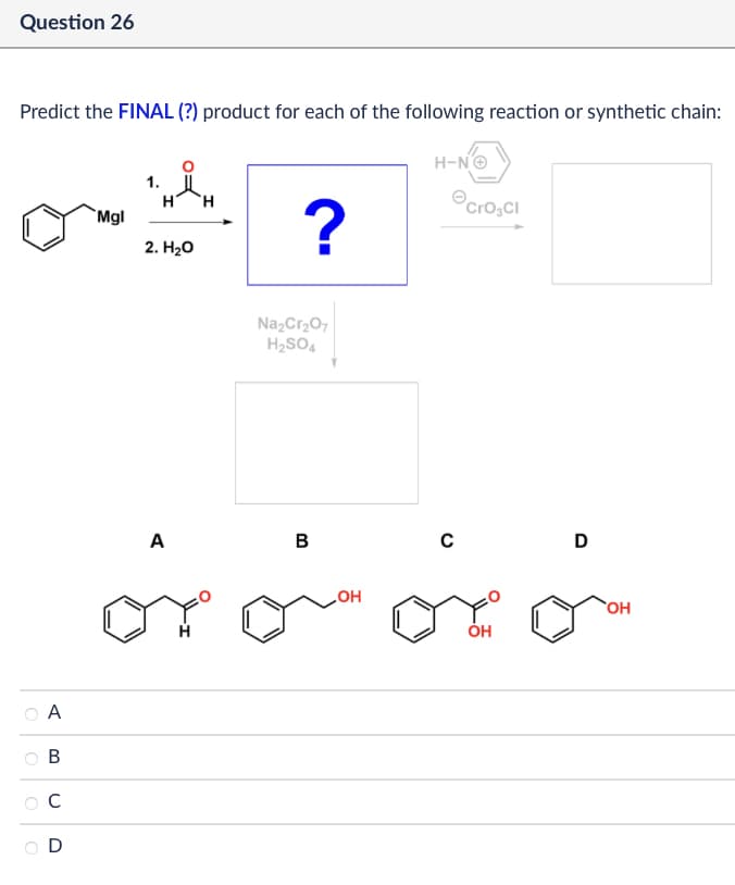 Question 26
Predict the FINAL (?) product for each of the following reaction or synthetic chain:
A
B
C
D
Mgl
1.
H H
2. H₂O
H-N→
?
Cro₂CI
Na2Cr2O7
H2SO4
A
B
OH
C
D
OH
OH