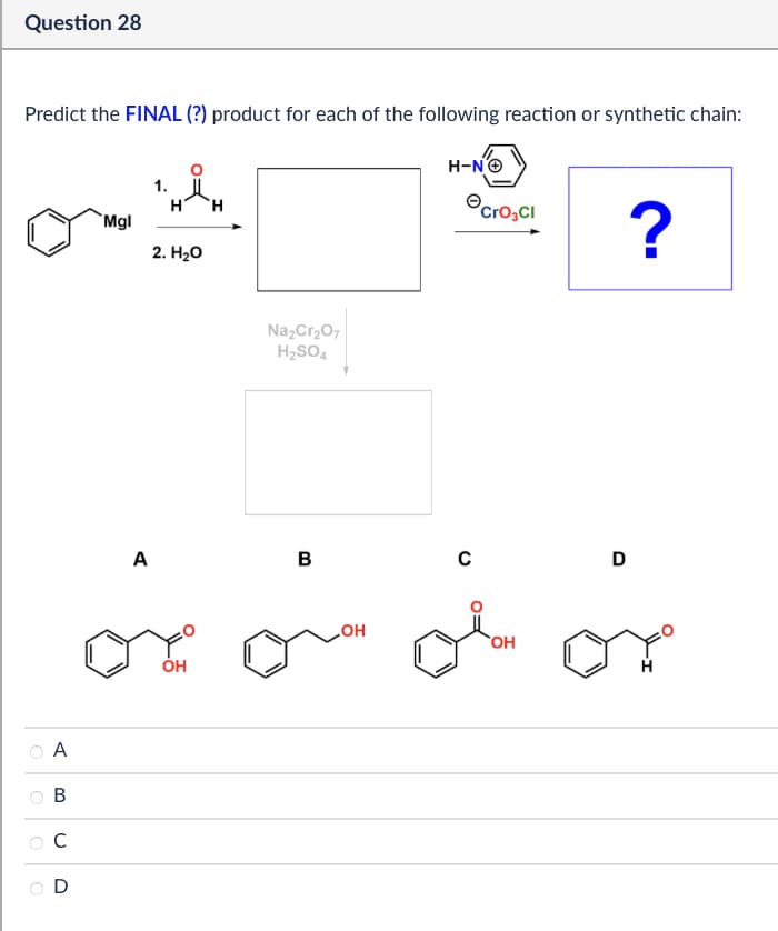 Question 28
Predict the FINAL (?) product for each of the following reaction or synthetic chain:
Mgl
1.
Η
H
2. H₂O
A
>>
B
C
D
A
Na2Cr2O7
H2SO4
B
OH
.OH
H-N→
Cro₂Cl
?
C
D
HO
OH