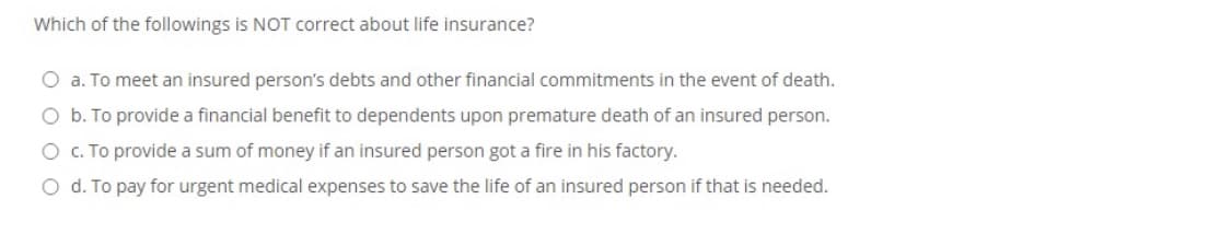 Which of the followings is NOT correct about life insurance?
O a. To meet an insured person's debts and other financial commitments in the event of death.
O b. To provide a financial benefit to dependents upon premature death of an insured person.
O C. To provide a sum of money if an insured person got a fire in his factory.
O d. To pay for urgent medical expenses to save the life of an insured person if that is needed.
