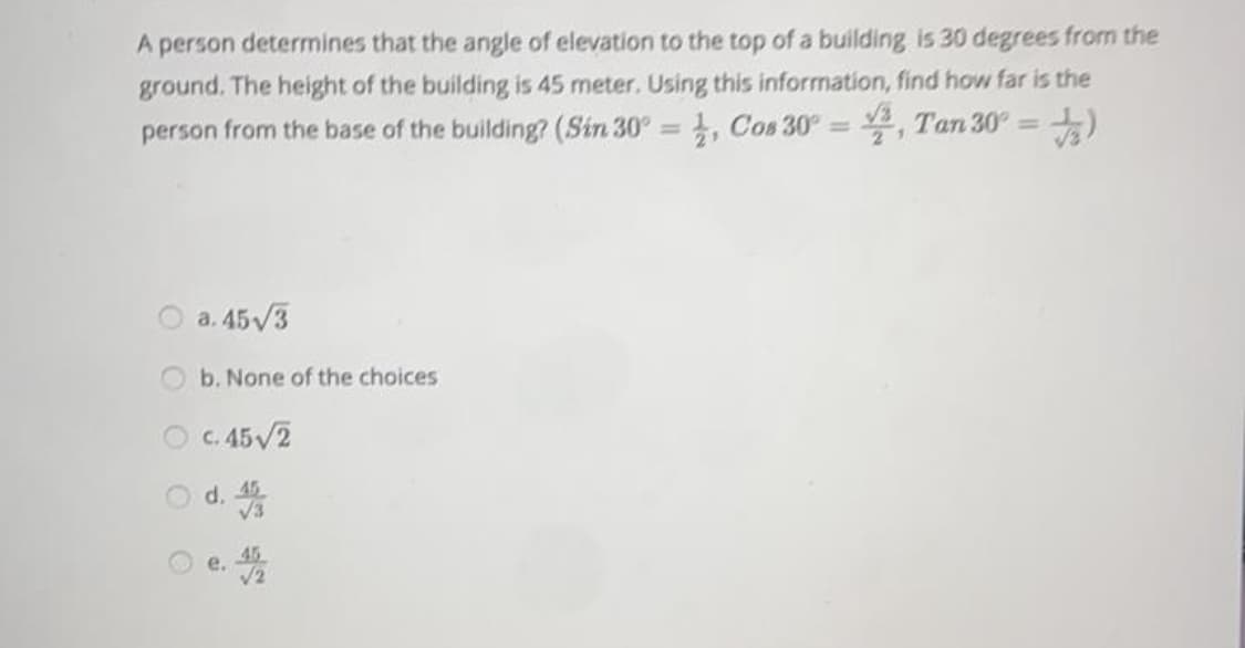 A person determines that the angle of elevation to the top of a building is 30 degrees from the
ground. The height of the building is 45 meter. Using this information, find how far is the
1, Cos 30° = , Tan 30° =
person from the base of the building? (Sin 30°
%3D
%3D
O a. 45/3
b. None of the choices
O c. 45V2
O d. 3
45
45
e.
