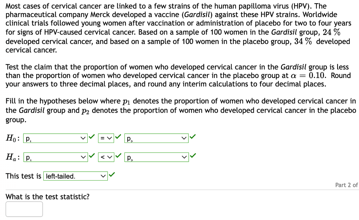 Most cases of cervical cancer are linked to a few strains of the human papilloma virus (HPV). The
pharmaceutical company Merck developed a vaccine (Gardisil) against these HPV strains. Worldwide
clinical trials followed young women after vaccination or administration of placebo for two to four years
for signs of HPV-caused cervical cancer. Based on a sample of 100 women in the Gardisil group, 24 %
developed cervical cancer, and based on a sample of 100 women in the placebo group, 34 % developed
cervical cancer.
Test the claim that the proportion of women who developed cervical cancer in the Gardisil group is less
than the proportion of women who developed cervical cancer in the placebo group at a = 0.10. Round
your answers to three decimal places, and round any interim calculations to four decimal places.
Fill in the hypotheses below where p₁ denotes the proportion of women who developed cervical cancer in
the Gardisil group and p2 denotes the proportion of women who developed cervical cancer in the placebo
group.
Ho: P
Ha: P₁
This test is left-tailed.
What is the test statistic?
P₂
P₂
Part 2 of