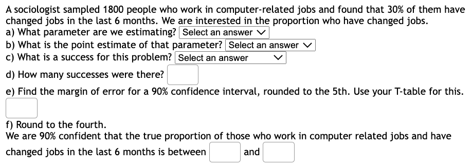 A sociologist sampled 1800 people who work in computer-related jobs and found that 30% of them have
changed jobs in the last 6 months. We are interested in the proportion who have changed jobs.
a) What parameter are we estimating? Select an answer
b) What is the point estimate of that parameter? Select an answer
c) What is a success for this problem? Select an answer
d) How many successes were there?
e) Find the margin of error for a 90% confidence interval, rounded to the 5th. Use your T-table for this.
f) Round to the fourth.
We are 90% confident that the true proportion of those who work in computer related jobs and have
changed jobs in the last 6 months is between
and