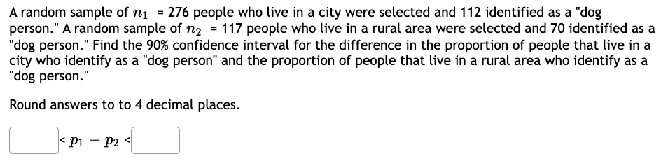 A random sample of n₁ = 276 people who live in a city were selected and 112 identified as a "dog
person." A random sample of n₂ = 117 people who live in a rural area were selected and 70 identified as a
"dog person." Find the 90% confidence interval for the difference in the proportion of people that live in a
city who identify as a "dog person" and the proportion of people that live in a rural area who identify as a
"dog person."
Round answers to to 4 decimal places.
< P1 - P₂ <