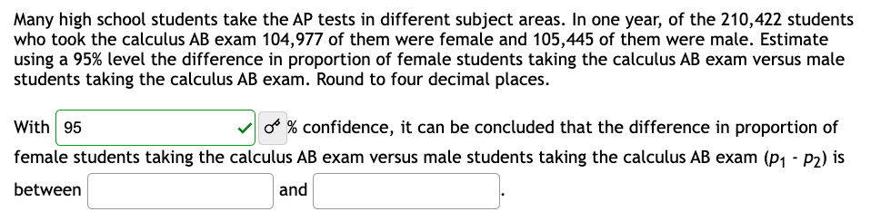 Many high school students take the AP tests in different subject areas. In one year, of the 210,422 students
who took the calculus AB exam 104,977 of them were female and 105,445 of them were male. Estimate
using a 95% level the difference in proportion of female students taking the calculus AB exam versus male
students taking the calculus AB exam. Round to four decimal places.
With 95
O % confidence, it can be concluded that the difference in proportion of
female students taking the calculus AB exam versus male students taking the calculus AB exam (P₁ - P₂) is
between
and