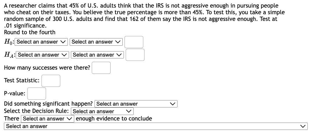 A researcher claims that 45% of U.S. adults think that the IRS is not aggressive enough in pursuing people
who cheat on their taxes. You believe the true percentage is more than 45%. To test this, you take a simple
random sample of 300 U.S. adults and find that 162 of them say the IRS is not aggressive enough. Test at
.01 significance.
Round to the fourth
Ho: Select an answer ✓
HA: Select an answer ✓
How many successes were there?
Test Statistic:
Select an answer
Select an answer V
P-value:
Did something significant happen? Select an answer
Select the Decision Rule: Select an answer
There Select an answer
Select an answer
enough evidence to conclude