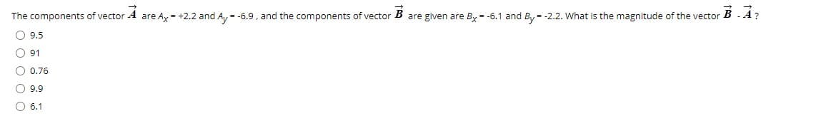 The components of vector A are Ax = +2.2 and A, = -6.9 , and the components of vector B
are given are Bx = -6.1 and By = -2.2. What is the magnitude of the vector
BA?
O 9.5
O 91
O 0.76
O 9.9
O 6.1
