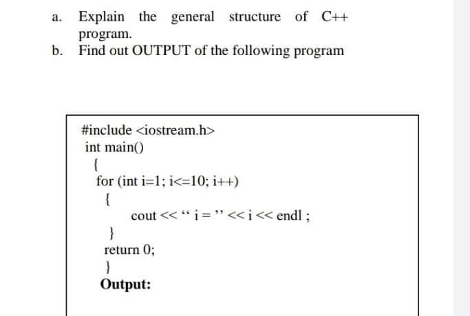 Explain the general structure of C++
program.
Find out OUTPUT of the following program
#include <iostream.h>
int main()
{
for (int i=1; i<=10; i++)
{
cout << “i='"<<i« endl ;
}
return 0;
}
Output:
