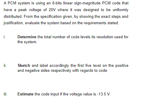 A PCM system is using an 8-bits linear sign-magnitude PCM code that
have a peak voltage of 20V where it was designed to be uniformly
distributed. From the specification given, by showing the exact steps and
justification, evaluate the system based on the requirements stated.
i.
Determine the total number of code levels its resolution used for
the system.
ii.
Sketch and label accordingly the first five level on the positive
and negative sides respectively with regards to code.
i.
Estimate the code input if the voltage value is -13.5 V.
