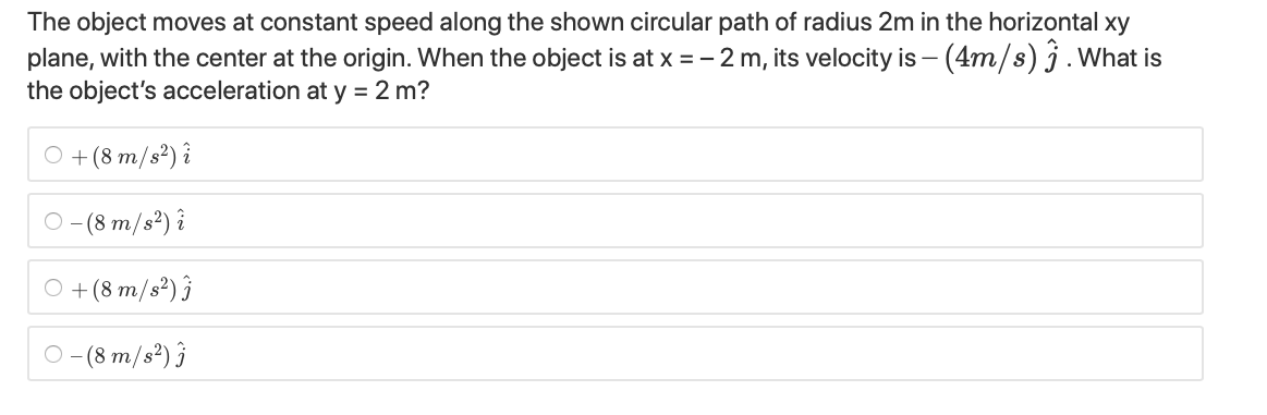 The object moves at constant speed along the shown circular path of radius 2m in the horizontal xy
plane, with the center at the origin. When the object is at x = - 2 m, its velocity is – (4m/s) j.What is
the object's acceleration at y = 2 m?
O +(8 m/s²) î
O (8 m/s?) î
O +(8 m/s²) ĵ
O (8 m/s²) ĵ
