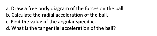 a. Draw a free body diagram of the forces on the ball.
b. Calculate the radial acceleration of the ball.
c. Find the value of the angular speed w.
d. What is the tangential acceleration of the ball?
